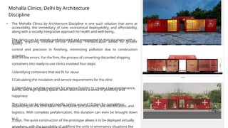 • The Mohalla Clinics by Architecture Discipline is one such solution that aims at
accessibility, the immediacy of care, economical deployability, and affordability,
along with a socially integrative approach to health and well-being..
The clinics can be entirely prefabricated and transported to their locations with a
forklift, requiring minimal on-site assembly. Prefabrication allows for greater
quality
control and precision in finishing, minimizing pollution due to construction
activities
and on-site errors. For the firm, the process of converting discarded shipping
containers into ready-to-use clinics involved four steps:
i.Identifying containers that are fit for reuse
ii.Calculating the insulation and service requirements for the clinic
iii.Identifying suitable materials for interior finishes to create a low-maintenance,
sterile, and high-quality space, which also fosters a sense of positivity and
happiness
The clinics can be deployed rapidly, taking around 15 days for completion
depending on the time taken for container procurement, site identification, and
logistics. With complete prefabrication, this duration can even be brought down
to 2-
3 days. The quick construction of the prototype allows it to be deployed virtually
anywhere, with the possibility of airlifting the units to emergency situations like
Mohalla Clinics, Delhi by Architecture
Discipline
 