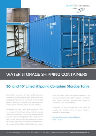 WATER STORAGE SHIPPING CONTAINERS
20’ and 40’ Lined Shipping Container Storage Tank.
PO Box 1334 Mudgeeraba Q 4213 P. +61 0405 138 664 F. 07 3009 9995 E. info@liquidcontainment.com.au www.liquidcontainment.com.au
Designed for maximum fill height and lined with a
commercial grade reinforced liner. More suited to a
fixed location but can still be relocated when empty.
Ideal for industrial, commerical or agricultural use,
this solution is extremely robust and cost effective.
Reinforced by solid steel and galvanised cross
members to eliminate bowing. Lined with a reinforced
commercial grade liner for portable, reliable use and
availablewithmanyfittingcombinations.LCContainer
tanks are fast becoming an effective watering solution
for mining, argicultural and commerical applications.
All containers have a false bulk head leaving enough
room for pumps, pipes and other equipment to be
securely stored away behind the front doors. Complete
with Ladder, manhole, overflow, level gauge or
customised to your requirements.
Containers can also be fitted with solar pumps to
complete the solution where no power supply is
available in remote areas.
For more information please call Paul on
0405 138 664
 