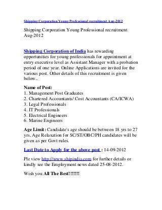 Shipping Corporation Young Professional recruitment Aug-2012
Shipping Corporation Young Professional recruitment
Aug-2012
Shipping Corporation of India has rewarding
opportunities for young professionals for appointment at
entry executive level as Assistant Manager with a probation
period of one year. Online Applications are invited for the
various post. Other details of this recruitment is given
below..
Name of Post:
1. Management Post Graduates
2. Chartered Accountants/ Cost Accountants (CA/ICWA)
3. Legal Professionals
4. IT Professionals
5. Electrical Engineers
6. Marine Engineers
Age Limit: Candidate's age should be between 18 yrs to 27
yrs, Age Relaxation for SC/ST/OBC/PH candidates will be
given as per Govt rules.
Last Date to Apply for the above post : 14-09-2012
Plz view http://www.shipindia.com for further details or
kindly see the Employment news dated 25-08-2012.
Wish you All The Best!!!!!!!
 