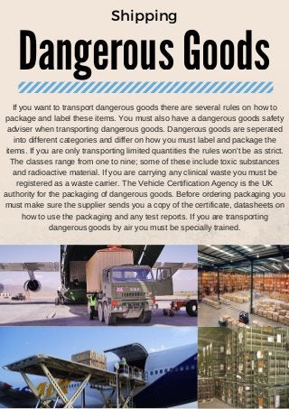 Dangerous Goods
Shipping
If you want to transport dangerous goods there are several rules on how to
package and label these items. You must also have a dangerous goods safety
adviser when transporting dangerous goods. Dangerous goods are seperated
into different categories and differ on how you must label and package the
items. If you are only transporting limited quantities the rules won't be as strict.
The classes range from one to nine; some of these include toxic substances
and radioactive material. If you are carrying any clinical waste you must be
registered as a waste carrier. The Vehicle Certification Agency is the UK
authority for the packaging of dangerous goods. Before ordering packaging you
must make sure the supplier sends you a copy of the certificate, datasheets on
how to use the packaging and any test reports. If you are transporting
dangerous goods by air you must be specially trained.
 