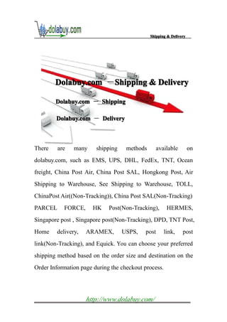 Shipping & Delivery




        Dolabuy.com －Shipping & Delivery
                     S

        Dolabuy.com － Shipping

        Dolabuy.com － Delivery



There    are   many     shipping    methods      available          on
dolabuy.com, such as EMS, UPS, DHL, FedEx, TNT, Ocean
freight, China Post Air, China Post SAL, Hongkong Post, Air
Shipping to Warehouse, See Shipping to Warehouse, TOLL,
ChinaPost Air((Non-Tracking)), China Post SAL(Non-Tracking)
PARCEL     FORCE,      HK    Post(Non-Tracking),       HERMES,
Singapore post , Singapore post(Non-Tracking), DPD, TNT Post,
Home    delivery,   ARAMEX,        USPS,   post       link,    post
link(Non-Tracking), and Equick. You can choose your preferred
shipping method based on the order size and destination on the
Order Information page during the checkout process.




                    http://www.dolabuy.com/
 