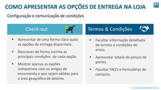 8
8 | DIREÇÃO ECONOMIA DIGITAL
 Facultar informação detalhada
de termos e condições de
envio.
 Apresentar tabela de preços de
portes.
 Facultar FAQ’s e formulários de
contacto.
 Apresentar de uma forma clara quais
as opções de entrega disponíveis.
 Descrever de forma sucinta as
principais condições de cada opção
 Mostrar apenas as opções
compatíveis com os artigos da
encomenda e que sejam válidas para
a área geográfica de destino.
Check-out Termos & Condições
COMO APRESENTAR AS OPÇÕES DE ENTREGA NA LOJA
Configuração e comunicação de condições
 
