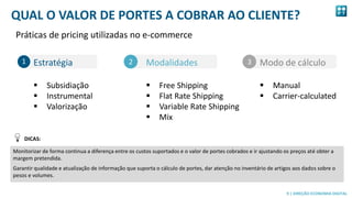 9
9 | DIREÇÃO ECONOMIA DIGITAL
QUAL O VALOR DE PORTES A COBRAR AO CLIENTE?
Práticas de pricing utilizadas no e-commerce
Modo de cálculo
 Manual
 Carrier-calculated
Estratégia
 Subsidiação
 Instrumental
 Valorização
Modalidades
 Free Shipping
 Flat Rate Shipping
 Variable Rate Shipping
 Mix
2 31
Monitorizar de forma continua a diferença entre os custos suportados e o valor de portes cobrados e ir ajustando os preços até obter a
margem pretendida.
Garantir qualidade e atualização de informação que suporta o cálculo de portes, dar atenção no inventário de artigos aos dados sobre o
pesos e volumes.
DICAS:
 