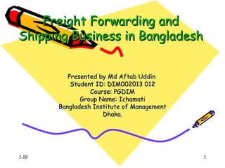 1-19 1
Freight Forwarding andFreight Forwarding and
Shipping Business in BangladeshShipping Business in Bangladesh
Presented by Md Aftab UddinPresented by Md Aftab Uddin
Student ID: DIM002013 012Student ID: DIM002013 012
Course: PGDIMCourse: PGDIM
Group Name: IchamatiGroup Name: Ichamati
Bangladesh Institute of ManagementBangladesh Institute of Management
Dhaka.Dhaka.
 