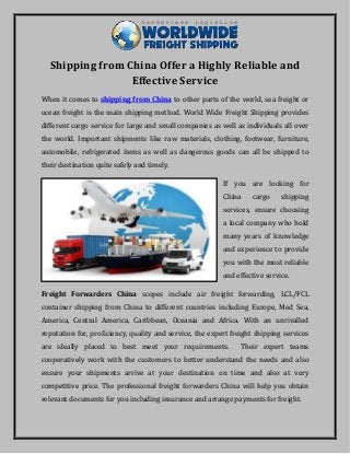 Shipping from China Offer a Highly Reliable and
Effective Service
When it comes to shipping from China to other parts of the world, sea freight or
ocean freight is the main shipping method. World Wide Freight Shipping provides
different cargo service for large and small companies as well as individuals all over
the world. Important shipments like raw materials, clothing, footwear, furniture,
automobile, refrigerated items as well as dangerous goods can all be shipped to
their destination quite safely and timely.
If you are looking for
China cargo shipping
services, ensure choosing
a local company who hold
many years of knowledge
and experience to provide
you with the most reliable
and effective service.
Freight Forwarders China scopes include air freight forwarding, LCL/FCL
container shipping from China to different countries including Europe, Med Sea,
America, Central America, Caribbean, Oceania and Africa. With an unrivalled
reputation for, proficiency, quality and service, the expert freight shipping services
are ideally placed to best meet your requirements. Their expert teams
cooperatively work with the customers to better understand the needs and also
ensure your shipments arrive at your destination on time and also at very
competitive price. The professional freight forwarders China will help you obtain
relevant documents for you including insurance and arrange payments for freight.
 