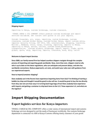 Shipping import  <br />Importing to Kenya, customs brokerage, customs clearance.<br /> TINSEL CARGO & OIL COMPANY offers premium customs brokerage and import services worldwide. Get instant rate quotes on all your imports.<br />freight forwarder, air, ocean, importing, custom brokerage, customs clearance, customs broker Kenya, customs broker Kenya, import customs entry, importer security filing, ISF 10+2, ISF, international, shipping, logistics, Nairibi , Mombasa, nvocc, cargo, trucking, importing, imports to Kenya, importing to Kenya, duties, tariffs, customs bonds,warehousing, transportation,  customs brokers, brokerage, import, export, trade, world, global, quote, ship, importing, imports, clearance, bond, duty, tariff<br />Welcome to Export Import Services<br />Since 2009, our family-owned firm has helped countless shippers navigate through the complex process of importing and exporting goods worldwide. Now, more than ever, shippers need an ally who is up to date on the latest regulations, who can anticipate and prevent delays, and who has worldwide connections. Reduce paperwork, cut costs, and watch your sales soar with guidance from our experienced experts.<br />How to import/container shipping?<br />Does anybody out in the forums have experience importing items from Asia? I'm thinking of starting a bubble tea shop and thought it would be good to also sell tea. It would be great to buy the tea directly from Asia, but not sure how easy it is to bring back huge bags of tea! Does anybody have experience with imports and getting a container to ship back items to the U.S.? How expensive is it, and what are the logistics?<br />Import Shipping Documentation<br />Expert logistics services for Kenya importers<br />TINSEL CARGO & OIL COMPANY offers a wide variety of international import and customs brokerage services designed to suit the needs of businesses worldwide. Our customs brokerage department is connected via ABI to Kenya Customs offering timely clearance of your goods from ports all across the East Africa. Our Import department also handles the payment and processing of all duties and tariffs on goods coming into Kenya, facilitating the ultimate delivery of goods to our customers door. WCS extends special rates and service programs for frequent importers. Our team of logistics pro's and customs brokers are on call to handle all your international importing needs. <br />Customs Brokerage<br />Clear your goods through customs and pay all fees in one seamless transaction with WCS expert customs brokerage services for imports to Kenya. We are well versed in all the latest Kenya Customs regulations, including Import Security Filing (ISF 10+2). Our logistics professionals can streamline your entire importing operation. Call us today for more info. <br /> <br />ContactTINSEL CARGO & OIL COMPANYCOMMERCE HOUSE3RD FLOOR, SUITE 311,MOI AVENUE, NAIROBI.P.O. BOX 79456-00200 NAIROBI, KENYATELE FAX: +254-20-2229781,Cellphone: +254-722-761587,+254-734-939308Website: www.tinselcargo.comEMAIL: info@tinselcargo.com<br />