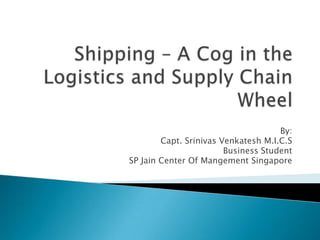 Shipping – A Cog in the Logistics and Supply Chain Wheel By: Capt. Srinivas Venkatesh M.I.C.S Business Student  SP Jain Center Of Mangement Singapore 
