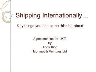 Shipping Internationally…
Key things you should be thinking about

A presentation for UKTI
By
Andy King
Monmouth Ventures Ltd

 