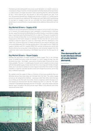 Translating oil demand growth into actual vessel demand is an inexact science as
many factors impact how this oil is being traded and what means of transportation
is used to move it. A rough calculation looks something like this: demand growth
of say 1 million barrels per day equates to 365 million barrels per year. If all
this incremental demand was shipped and carried on VLCCs in 2 million barrel
parcels this would be an additional 182 cargoes per year. With a VLCC performing
on average six voyages a year we can conclude that these additional cargoes
would require around 30 extra ships provided all the additional demand is carried
by sea.
Key Market Drivers – Supply of Oil
Clearly for any oil transportation business the supply of oil is critical to the status
of its markets. Oil supply dynamics have undergone a transformation in the past
decade, away from being very Middle East focused to having a more diverse supply
base, in particular with the development of U.S. shale oil. This quick-to-production
process of shale oil (less than six months) has made global oil production far more
responsive to short-term changes in demand. The fact that the U.S. government
started to allow the export of crude oil in December 2015 has developed a new
trade flow currently exporting 1.4 mbpd compared to zero exports two years ago
(since end September 2017 average weekly export 1.424 mbpd (source: DOE)). Oil
supply is dynamic with for instance OPEC (the national oil producers cartel) and
Russia voluntarily cutting their crude production and removing cargoes from the
traditional trade routes emanating in the Middle East as from the first quarter of
2017.
Key Market Drivers – Vessel Supply
Perhaps the key driver of tanker markets is vessel supply. This is the ultimate
driver of market fluctuation; when the market is in short supply of ships, the cost
of chartering a ship – the freight – goes up but of course down if there are too many
ships available. This over- or undersupply of vessels can be viewed on a macro level
with the total global supply of ships, which will drive more long-term trends in freight
levels, but it can also be viewed on a more regional level where the number of ships
available in a specific load area can drive short-term freight fluctuations, which may
vary in different load areas.
On a global scale the supply of ships is a function of how many newbuild ships are
delivered versus how many ships are removed from the fleet. The vessel supply
picture can be compared to a bathtub – new vessel order flow reflect when the taps
are on filling up the fleet with more ships. Vessel scrapping is when the plug is out
and vessels are removed from the fleet rebalancing what is in the tub. The water
contained in the bathtub represents the size of the fleet – see in this respect also the
special report included in the 2016 annual report 'What is the effective size of the
operational tanker fleet'.
The demand for oil
is an obvious driver
of crude tanker
demand.

THE
BASICS
OF
THE
TANKER
SHIP
MARKET
15
 