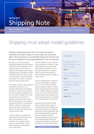 Spring 2012


Shipping Note
Moore Stephens Isle of Man
                                                                                                 PRECISE. PROVEN. PERFORMANCE.
Audit and Consulting




Shipping must adopt model guidelines
Shipping is experiencing tough times. An increasing number of
companies are unable to repay, or in some cases, even service their
debts. That could mean an uncomfortable meeting with the bank. But                                   Inside
too many companies are not properly prepared for such an encounter.
Businesses must be able to produce                Financial modelling is a key component            “	Understanding the
properly documented and timely financial          of any renegotiation of facilities. A viable         GAAP between value
information for their stakeholders, which         model, typically including integrated                and net assets.”
should include a view of the future. In           balance sheet, profit and loss account
                                                                                                    	 Page 2
good times, when charter rates exceeded           and cash flow statement, can help to
operating expenses, little attention needed       support a restructuring proposal, by
                                                                                                    “	
                                                                                                     Plus ça change on
to be paid to future cash flows and debt          demonstrating the impact of changes on
service. But today, it is essential to be able    future cash flow.
                                                                                                     revenue recognition.”
to anticipate, to the extent it is possible,                                                        	 Page 2
future cash flows and pinch points.               Financial modelling doesn’t change the
                                                  economic fundamentals of a business.              “Confidence up but new 	
Dawn Webb, a Partner of Moore Stephens            But it is a tool with which to identify           	 investment appetite 		
Chartered Accountants says, “It is                ways to manage the impact of a volatile           	wanes.”
essential to provide banks with detailed          market. A good quality financial model is
                                                                                                    	 Page 3
information in the event that it becomes          also an invaluable, ongoing management
clear that a company may default on the           tool. It can be used to make longer-term
                                                                                                    “The devil’s dictionary.”
terms of a loan. It is better still if this can   strategic decisions and to determine the
                                                                                                    	 Pages 3  4
be done before any covenants are                  nature and structure of future investments
breached or payments missed. In these             and the potential returns on investment.
difficult times, the key is for businesses to
help banks to help them, by anticipating          Experienced, external advice can help
defaults or breaches and presenting a             reduce the time and money spent on
solution, rather than waiting for the             resolving problems. Moore Stephens has
default. This cannot be achieved without          worked with companies in the shipping
a proper financial model.                         industry and with their stakeholders, both
                                                  prior to and following bank intervention.
“Clearly a model is not a panacea for             We have concluded a number of
difficult trading conditions but working          successful independent business reviews.
with a bank to present its credit                 Our combined corporate finance and
committee with a potential solution,              shipping industry expertise could make all
rather than with a problem, is more               the difference in today’s difficult market.
likely to engender a positive attitude
                                                       dawn.webb@moorestephens.co.im
to any restructuring.”
 