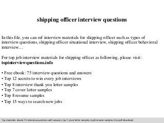 shipping officer interview questions 
In this file, you can ref interview materials for shipping officer such as types of 
interview questions, shipping officer situational interview, shipping officer behavioral 
interview… 
For top job interview materials for shipping officer as following, please visit: 
topinterviewquestions.info 
• Free ebook: 75 interview questions and answers 
• Top 12 secrets to win every job interviews 
• Top 8 interview thank you letter samples 
• Top 7 cover letter samples 
• Top 8 resume samples 
• Top 15 ways to search new jobs 
Top materials: ebook: 75 interview questions with answers, top 7 cover letter samples, top 8 resume samples. Free pdf download 
 