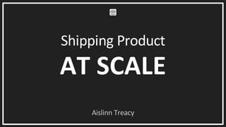 Shipping Product
AT SCALE
Aislinn Treacy
 