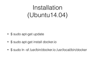 Installation
(Ubuntu14.04)
• $ sudo apt-get update
• $ sudo apt-get install docker.io
• $ sudo ln -sf /usr/bin/docker.io /usr/local/bin/docker
 