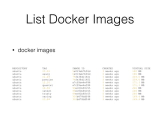List Docker Images
• docker images
REPOSITORY TAG IMAGE ID CREATED VIRTUAL SIZE
ubuntu 13.10 5e019ab7bf6d 3 weeks ago 180 MB
ubuntu saucy 5e019ab7bf6d 3 weeks ago 180 MB
ubuntu 12.04 74fe38d11401 3 weeks ago 209.6 MB
ubuntu precise 74fe38d11401 3 weeks ago 209.6 MB
ubuntu 12.10 a7cf8ae4e998 3 weeks ago 171.3 MB
ubuntu quantal a7cf8ae4e998 3 weeks ago 171.3 MB
ubuntu 14.04 99ec81b80c55 3 weeks ago 266 MB
ubuntu latest 99ec81b80c55 3 weeks ago 266 MB
ubuntu trusty 99ec81b80c55 3 weeks ago 266 MB
ubuntu raring 316b678ddf48 3 weeks ago 169.4 MB
ubuntu 13.04 316b678ddf48 3 weeks ago 169.4 MB
 