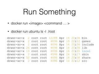 Run Something
• docker run <image> <command … >
• docker run ubuntu ls -l /root
drwxr-xr-x 2 root root 12288 Apr 16 20:36 bin
drwxr-xr-x 2 root root 4096 Apr 10 22:12 games
drwxr-xr-x 2 root root 4096 Apr 16 20:36 include
drwxr-xr-x 26 root root 4096 Apr 16 20:36 lib
drwxr-xr-x 10 root root 4096 Apr 16 20:35 local
drwxr-xr-x 2 root root 4096 Apr 24 16:17 sbin
drwxr-xr-x 52 root root 4096 Apr 16 20:36 share
drwxr-xr-x 2 root root 4096 Apr 10 22:12 src
 