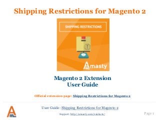 User Guide: Shipping Restrictions for Magento 2
Page 1
Shipping Restrictions for Magento 2
Magento 2 Extension
User Guide
Official extension page: Shipping Restrictions for Magento 2
Support: http://amasty.com/contacts/
 