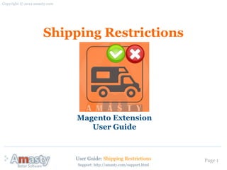 Copyright © 2012 amasty.com




                     Shipping Restrictions




                              Magento Extension
                                 User Guide



                              User Guide: Shipping Restrictions         Page 1
                              Support: http://amasty.com/support.html
 