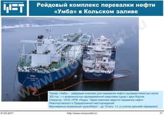 МОРСТРОЙТЕХНОЛОГИЯ
Рейдовый комплекс перевалки нефти
«Умба» в Кольском заливе
http://www.morproekt.ru/ 1701.03.2017
Танкер «Умба» - рейдовый комплекс для перевалки нефти грузовместимостью около
300 тыс. т с возможностью одновременной швартовки судов с двух бортов.
Оператор - ООО «РПК «Норд». Через комплекс ведется перевалка нефти
Новопортовского и Приразломного месторождений.
Максимально возможный грузооборот – до 15 млн. т./г. (с учетом двонойй перевалки)
www.morproekt.ru
 