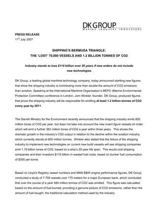 PRESS RELEASE
11th
July 2007
SHIPPING’S BERMUDA TRIANGLE:
THE ‘LOST’ 70,000 VESSELS AND 1.2 BILLION TONNES OF CO2
Industry stands to lose $110 billion over 20 years if new orders do not include
new technologies
DK Group, a leading global maritime technology company, today announced startling new figures
that show the shipping industry is contributing more than double the amount of CO2 emissions
than aviation. Speaking at the International Maritime Organisation’s MEPC (Marine Environmental
Protection Committee) conference in London, Jorn Winkler, founder, DK Group, produced figures
that prove the shipping industry will be responsible for emitting at least 1.2 billion tonnes of CO2
every year by 2011.
The Danish Ministry for the Environment recently announced that the shipping industry emits 800
million tones of CO2 per year, but does not take into account the new insert figure vessels on order
which will emit a further 363 million tones of CO2 a year within three years. This shows the
dramatic growth in the industry’s CO2 output in relation to the decline within the aviation industry,
which currently stands at 600 million tonnes. Winkler also stated that the failure of the shipping
industry to implement new technologies on current new build vessels will see shipping companies
emit 1.19 billion tones of CO2, based on a ship’s 20-year life span. This would cost shipping
companies and their investors $110 billion in wasted fuel costs, based on bunker fuel consumption
of $300 per tonne.
Based on Lloyd's Registry vessel numbers and MAN B&W engine performance figures, DK Group
conducted a study of 7,759 vessels over 175 meters for a major European bank, which concluded
that over the course of a year 484 million tonnes of CO2 was emitted. This figure was calculated
based on the amount of fuel burned, providing a genuine picture of CO2 emissions, rather than the
amount of fuel bought, the traditional calculation method used by the industry.
 