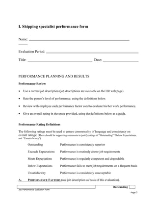 I. Shipping specialist performance form
Name:
Evaluation Period:
Title: Date:
PERFORMANCE PLANNING AND RESULTS
Performance Review
• Use a current job description (job descriptions are available on the HR web page).
• Rate the person's level of performance, using the definitions below.
• Review with employee each performance factor used to evaluate his/her work performance.
• Give an overall rating in the space provided, using the definitions below as a guide.
Performance Rating Definitions
The following ratings must be used to ensure commonality of language and consistency on
overall ratings: (There should be supporting comments to justify ratings of “Outstanding” “Below Expectations,
and “Unsatisfactory”)
Outstanding Performance is consistently superior
Exceeds Expectations Performance is routinely above job requirements
Meets Expectations Performance is regularly competent and dependable
Below Expectations Performance fails to meet job requirements on a frequent basis
Unsatisfactory Performance is consistently unacceptable
A. PERFORMANCE FACTORS (use job description as basis of this evaluation).
Outstanding
Job Performance Evaluation Form
Page 3
 