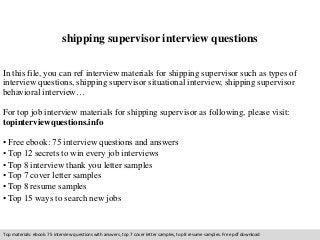 shipping supervisor interview questions 
In this file, you can ref interview materials for shipping supervisor such as types of 
interview questions, shipping supervisor situational interview, shipping supervisor 
behavioral interview… 
For top job interview materials for shipping supervisor as following, please visit: 
topinterviewquestions.info 
• Free ebook: 75 interview questions and answers 
• Top 12 secrets to win every job interviews 
• Top 8 interview thank you letter samples 
• Top 7 cover letter samples 
• Top 8 resume samples 
• Top 15 ways to search new jobs 
Top materials: ebook: 75 interview questions with answers, top 7 cover letter samples, top 8 resume samples. Free pdf download 
 