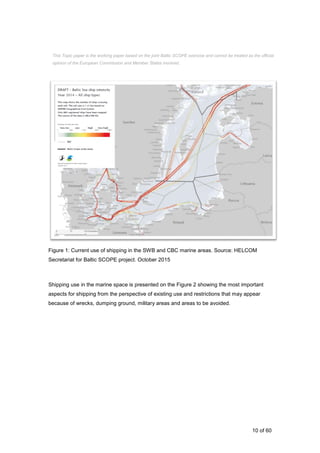 10 of 60
Figure 1: Current use of shipping in the SWB and CBC marine areas. Source: HELCOM
Secretariat for Baltic SCOPE project. October 2015
Shipping use in the marine space is presented on the Figure 2 showing the most important
aspects for shipping from the perspective of existing use and restrictions that may appear
because of wrecks, dumping ground, military areas and areas to be avoided.
This Topic paper is the working paper based on the joint Baltic SCOPE exercise and cannot be treated as the official
opinion of the European Commission and Member States involved.
 