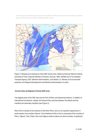 11 of 60
Figure 2: Shipping and restrictions of the CBC marine area. Edited by Estonian Marine Institute,
University of Tartu; Estonian Ministry of Finance. Sources: SWE: SWAM and © The Swedish
Transport Agency; EST: Maritime Administration, Land Board; LV: Ministry of Environmental
protection and Regional Development and Maritime Administration of Latvia.
Current status of shipping in Estonia (CBC area)
Two biggest ports of the CBC area are the Port of Pärnu and Saaremaa Harbour. In addition to
international connections, regular and frequent ferry services between the islands and the
mainland are extremely important (see Figure 2).
Pärnu Port is located at the entrance of the River Pärnu and it is an important regional port in
south-western and southern Estonia. The hinterland of Pärnu Port is comprised of the counties of
Pärnu, Viljandi, Tartu, Põlva, Võru and Valga as well as Lääne and Järva counties. A significant
This Topic paper is the working paper based on the joint Baltic SCOPE exercise and cannot be treated as the official
opinion of the European Commission and Member States involved.
 