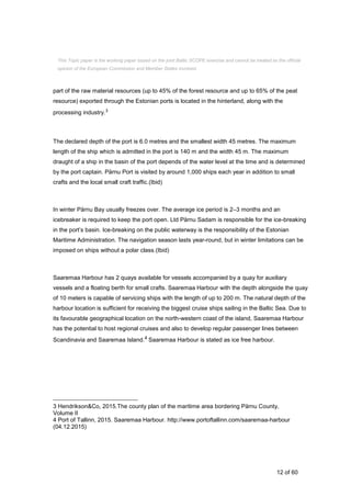 12 of 60
part of the raw material resources (up to 45% of the forest resource and up to 65% of the peat
resource) exported through the Estonian ports is located in the hinterland, along with the
processing industry.3
The declared depth of the port is 6.0 metres and the smallest width 45 metres. The maximum
length of the ship which is admitted in the port is 140 m and the width 45 m. The maximum
draught of a ship in the basin of the port depends of the water level at the time and is determined
by the port captain. Pärnu Port is visited by around 1,000 ships each year in addition to small
crafts and the local small craft traffic.(Ibid)
In winter Pärnu Bay usually freezes over. The average ice period is 2–3 months and an
icebreaker is required to keep the port open. Ltd Pärnu Sadam is responsible for the ice-breaking
in the port’s basin. Ice-breaking on the public waterway is the responsibility of the Estonian
Maritime Administration. The navigation season lasts year-round, but in winter limitations can be
imposed on ships without a polar class.(Ibid)
Saaremaa Harbour has 2 quays available for vessels accompanied by a quay for auxiliary
vessels and a floating berth for small crafts. Saaremaa Harbour with the depth alongside the quay
of 10 meters is capable of servicing ships with the length of up to 200 m. The natural depth of the
harbour location is sufficient for receiving the biggest cruise ships sailing in the Baltic Sea. Due to
its favourable geographical location on the north-western coast of the island, Saaremaa Harbour
has the potential to host regional cruises and also to develop regular passenger lines between
Scandinavia and Saaremaa Island.4 Saaremaa Harbour is stated as ice free harbour.
3 Hendrikson&Co, 2015.The county plan of the maritime area bordering Pärnu County,
Volume II
4 Port of Tallinn, 2015. Saaremaa Harbour. http://www.portoftallinn.com/saaremaa-harbour
(04.12.2015)
This Topic paper is the working paper based on the joint Baltic SCOPE exercise and cannot be treated as the official
opinion of the European Commission and Member States involved.
 