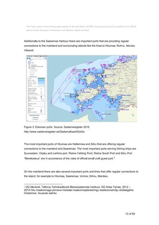 13 of 60
Additionally to the Saaremaa Harbour there are important ports that are providing regular
connections to the mainland and surrounding islands like the lines to Hiiumaa, Ruhnu, Abruka,
Vilsandi.
Figure 3: Estonian ports. Source: Sadamaregister 2016
http://www.sadamaregister.ee/SadamaKaart/DoGis
The most important ports of Hiiumaa are Heltermaa and Sõru that are offering regular
connections to the mainland and Saaremaa. The most important ports serving fishing ships are
Suursadam, Orjaku and Lehtma port. Ristna Yahting Pord, Ristna South Port and Sõru Port
“Merekeskus” are in accordance of the rules of official small craft guest port.5
On the mainland there are also several important ports and lines that offer regular connections to
the island, for example to Hiiumaa, Saaremaa, Vormsi, Kihnu, Manilaiu.
5 OÜ Alkranel, Tallinna Tehnikaülikooli Meresüsteemide Instituut, OÜ Artes Terrae, 2012 –
2014 Hiiu maakonnaga piirneva mereala maakonnaplaneeringu keskkonnamõju strateegiline
hindamine. Aruande eelnõu
This Topic paper is the working paper based on the joint Baltic SCOPE exercise and cannot be treated as the official
opinion of the European Commission and Member States involved.
 