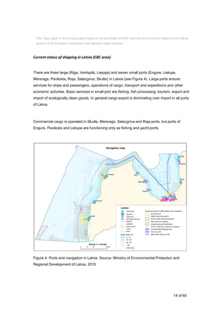 14 of 60
Current status of shipping in Latvia (CBC area)
There are three large (Riga, Ventspils, Liepaja) and seven small ports (Engure, Lielupe,
Mersrags, Pavilosta, Roja, Salacgriva, Skulte) in Latvia (see Figure 4). Large ports ensure
services for ships and passengers, operations of cargo, transport and expeditions and other
economic activities. Basic services in small port are fishing, fish processing, tourism, export and
import of ecologically clean goods. In general cargo export is dominating over import in all ports
of Latvia.
Commercial cargo is operated in Skulte, Mersrags, Salacgriva and Roja ports, but ports of
Engure, Pavilosta and Lielupe are functioning only as fishing and yacht ports.
Figure 4: Ports and navigation in Latvia. Source: Ministry of Environmental Protection and
Regional Development of Latvia, 2016
This Topic paper is the working paper based on the joint Baltic SCOPE exercise and cannot be treated as the official
opinion of the European Commission and Member States involved.
 