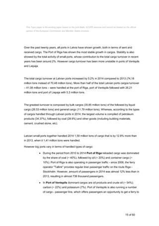 15 of 60
Over the past twenty years, all ports in Latvia have shown growth, both in terms of sent and
received cargo. The Port of Riga has shown the most stable growth in cargos. Stability is also
showed by the total activity of small ports, whose contribution to the total cargo turnover in recent
years has been around 2%. However cargo turnover has been more unstable in ports of Ventspils
and Liepaja.
The total cargo turnover at Latvian ports increased by 5.2% in 2014 compared to 2013 (74,18
million tons instead of 70,48 million tons). More than half of the total Latvian ports cargos turnover
– 41,08 million tons – were handled at the port of Riga, port of Ventspils followed with 26,21
million tons and port of Liepaja with 5,3 million tons.
The greatest turnover is composed by bulk cargos (35.85 million tons) of the followed by liquid
cargo (26.53 million tons) and general cargo (11.79 million tons). Whereas, according to the types
of cargos handled through Latvian ports in 2014, the largest volume is compiled of petroleum
products (34.37%), followed by coal (28.9%) and other goods (including building materials,
cement, crushed stone, etc).
Latvian small ports together handled 2014 1,59 million tons of cargo that is by 12.8% more than
in 2013, when it 1,41 million tons were handled.
However big ports vary in terms of handled types of cargo:
 During the period from 2010 to 2014 Port of Riga reloaded cargo was dominated
by the share of coal (~ 40%), followed by oil (~ 20%) and container cargo (~
10%). Port of Riga is also operating in passenger traffic - since 2006, the ferry
operator "Tallink" provides regular liner passenger traffic on the route Riga -
Stockholm. However, amount of passengers in 2014 was almost 12% less than in
2013, resulting in almost 738 thousand passengers.
 In Port of Ventspils dominant cargos are oil products and crude oil (~ 54%);
carbon (~ 22%) and potassium (7%). Port of Ventspils is also running a number
of cargo - passenger line, which offers passengers an opportunity to get a ferry to
This Topic paper is the working paper based on the joint Baltic SCOPE exercise and cannot be treated as the official
opinion of the European Commission and Member States involved.
 