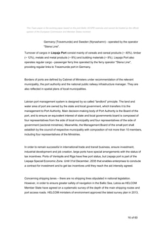 16 of 60
Germany (Travemunde) and Sweden (Nynashamn) - operated by the operator
"Stena Line".
Turnover of cargos in Liepaja Port consist mainly of cereals and cereal products (~ 40%), timber
(~ 12%), metals and metal products (~ 8%) and building materials (~ 8%). Liepaja Port also
operates regular cargo - passenger ferry line operated by the ferry operator "Stena Line",
providing regular links to Travemunde port in Germany.
Borders of ports are defined by Cabinet of Ministers under recommendation of the relevant
municipality, the port authority and the national public railway infrastructure manager. They are
also reflected in spatial plans of local municipalities.
Latvian port management system is designed by so called “landlord” principle. The land and
water area of port are owned by the state and local government, which transfers it to the
management to Port Authority. Main decision-making body of Port Authority is the Board of the
port, and to ensure an equivalent interest of state and local governments board is composed of
four representatives from the side of local municipality and four representatives of the side of
government (sectoral ministries). Meanwhile, the Management Board of the small port shall
establish by the council of respective municipality with composition of not more than 10 members,
including four representatives of the Ministries.
In order to remain successful in international trade and transit business, ensure investment,
industrial development and job creation, large ports have special arrangements with the status of
tax incentives. Ports of Ventspils and Riga have free port status, but Liepaja port is part of the
Liepaja Special Economic Zone. Until 31st December, 2035 that enables enterprises to conclude
a contract for investment and to get tax incentives until they reach the aid intensity agreed.
Concerning shipping lanes – there are no shipping lines stipulated in national legislation.
However, in order to ensure greater safety of navigation in the Baltic Sea, Latvia as HELCOM
Member State have agreed on a systematic survey of the depth of the main shipping routes and
port access roads. HELCOM ministers of environment approved the latest survey plan in 2013,
This Topic paper is the working paper based on the joint Baltic SCOPE exercise and cannot be treated as the official
opinion of the European Commission and Member States involved.
 