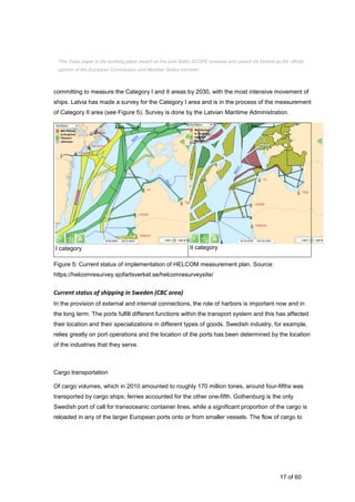17 of 60
committing to measure the Category I and II areas by 2030, with the most intensive movement of
ships. Latvia has made a survey for the Category I area and is in the process of the measurement
of Category II area (see Figure 5). Survey is done by the Latvian Maritime Administration.
I category II category
Figure 5: Current status of implementation of HELCOM measurement plan. Source:
https://helcomresurvey.sjofartsverket.se/helcomresurveysite/
Current status of shipping in Sweden (CBC area)
In the provision of external and internal connections, the role of harbors is important now and in
the long term. The ports fulfill different functions within the transport system and this has affected
their location and their specializations in different types of goods. Swedish industry, for example,
relies greatly on port operations and the location of the ports has been determined by the location
of the industries that they serve.
Cargo transportation
Of cargo volumes, which in 2010 amounted to roughly 170 million tones, around four-fifths was
transported by cargo ships; ferries accounted for the other one-fifth. Gothenburg is the only
Swedish port of call for transoceanic container lines, while a significant proportion of the cargo is
reloaded in any of the larger European ports onto or from smaller vessels. The flow of cargo to
This Topic paper is the working paper based on the joint Baltic SCOPE exercise and cannot be treated as the official
opinion of the European Commission and Member States involved.
 
