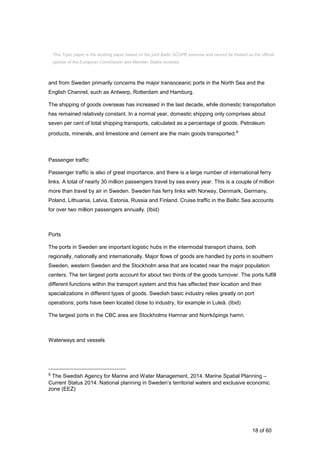 18 of 60
and from Sweden primarily concerns the major transoceanic ports in the North Sea and the
English Channel, such as Antwerp, Rotterdam and Hamburg.
The shipping of goods overseas has increased in the last decade, while domestic transportation
has remained relatively constant. In a normal year, domestic shipping only comprises about
seven per cent of total shipping transports, calculated as a percentage of goods. Petroleum
products, minerals, and limestone and cement are the main goods transported.6
Passenger traffic
Passenger traffic is also of great importance, and there is a large number of international ferry
links. A total of nearly 30 million passengers travel by sea every year. This is a couple of million
more than travel by air in Sweden. Sweden has ferry links with Norway, Denmark, Germany,
Poland, Lithuania, Latvia, Estonia, Russia and Finland. Cruise traffic in the Baltic Sea accounts
for over two million passengers annually. (Ibid)
Ports
The ports in Sweden are important logistic hubs in the intermodal transport chains, both
regionally, nationally and internationally. Major flows of goods are handled by ports in southern
Sweden, western Sweden and the Stockholm area that are located near the major population
centers. The ten largest ports account for about two thirds of the goods turnover. The ports fulfill
different functions within the transport system and this has affected their location and their
specializations in different types of goods. Swedish basic industry relies greatly on port
operations; ports have been located close to industry, for example in Luleå. (Ibid)
The largest ports in the CBC area are Stockholms Hamnar and Norrköpings hamn.
Waterways and vessels
6 The Swedish Agency for Marine and Water Management, 2014. Marine Spatial Planning –
Current Status 2014. National planning in Sweden’s territorial waters and exclusive economic
zone (EEZ)
This Topic paper is the working paper based on the joint Baltic SCOPE exercise and cannot be treated as the official
opinion of the European Commission and Member States involved.
 