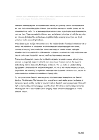 19 of 60
Sweden's waterway system is divided into four classes; it is primarily classes one and two that
are used for commercial shipping. Classes three and four are used for smaller vessels and for
recreational boat traffic. For all waterways there are restrictions regarding the size of vessels that
may use them. They are marked in different ways and adapted to the type of traffic for which they
are intended. Outside of the archipelagos, in addition to the shipping lanes, there are direct,
unmarked routes connecting the lanes.
These direct routes change in the winter, since the vessels take the most accessible route with or
without the assistance of icebreakers. In order to keep the sea routes open in the winter,
commercial shipping is informed of the best routes based on satellite images, helicopter
surveillance and information from other vessels. In extreme circumstances, traffic restrictions may
have to be imposed due to thick ice and insufficient ice-breaking resources.
The number of vessels is nearing the limit that the shipping lanes can manage without being
widened or deepened. Major investments have been made in recent years in the routes to
Gothenburg, Malmö, Stockholm, Norrköping and Gävle. The sea routes to Luleå are being
equipped for future needs with “Projekt Malmporten”. As part of the national infrastructure plan,
preparations are under way to implement measures in the Södertälje canal and locks, as well as
on the routes from Mälaren to Västerås and Köping. (Ibid)
For using maintained Swedish water ways any ship has to pay a fairway fee to the Swedish
Maritime Administration. The fee depend on several factors such as the amount and value of
transported goods and the number of recurrent visits to Swedish water ways per year. Ships with
high environmental performance pay a lower fee. From 2017, this environmental performance
rebate system will be based on the Clean Shipping Index. Similar rebates applies in several
Swedish harbors.
This Topic paper is the working paper based on the joint Baltic SCOPE exercise and cannot be treated as the official
opinion of the European Commission and Member States involved.
 