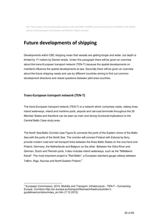 20 of 60
Future developments of shipping
Developments within CBC shipping mean that vessels are getting longer and wider, but depth is
limited by 17 meters by Danish straits. Under this paragraph there will be given an overview
about the trans-European transport network (TEN-T) because the spatial developments on
mainland influence the spatial developments at sea. Secondly there will be given an overview
about the future shipping needs and use by different countries aiming to find out common
development directions and raised questions between pilot area countries.
Trans-European transport network (TEN-T)
The trans-European transport network (TEN-T) is a network which comprises roads, railway lines,
inland waterways, inland and maritime ports, airports and rail-road terminals throughout the 28
Member States and therefore can be seen as main and strong functional implications to the
Central Baltic Case study area.
The North Sea-Baltic Corridor (see Figure 6) connects the ports of the Eastern shore of the Baltic
Sea with the ports of the North Sea. The corridor will connect Finland with Estonia by ferry,
provide modern road and rail transport links between the three Baltic States on the one hand and
Poland, Germany, the Netherlands and Belgium on the other. Between the Odra River and
German, Dutch and Flemish ports, it also includes inland waterways, such as the "Mittelland-
Kanal". The most important project is "Rail Baltic", a European standard gauge railway between
Tallinn, Riga, Kaunas and North-Eastern Poland.7
7 European Commission, 2015. Mobility and Transport. Infrastructure - TEN-T - Connecting
Europe. Corridors http://ec.europa.eu/transport/themes/infrastructure/ten-t-
guidelines/corridors/index_en.htm (7.12.2015)
This Topic paper is the working paper based on the joint Baltic SCOPE exercise and cannot be treated as the official
opinion of the European Commission and Member States involved.
 