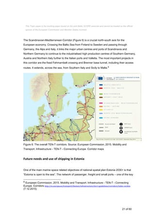 21 of 60
The Scandinavian-Mediterranean Corridor (Figure 6) is a crucial north-south axis for the
European economy. Crossing the Baltic Sea from Finland to Sweden and passing through
Germany, the Alps and Italy, it links the major urban centres and ports of Scandinavia and
Northern Germany to continue to the industrialised high production centres of Southern Germany,
Austria and Northern Italy further to the Italian ports and Valletta. The most important projects in
this corridor are the fixed Fehmarnbelt crossing and Brenner base tunnel, including their access
routes. It extends, across the sea, from Southern Italy and Sicily to Malta.8
Figure 6: The overall TEN-T corridors. Source: European Commission, 2015. Mobility and
Transport. Infrastructure - TEN-T - Connecting Europe. Corridor maps
Future needs and use of shipping in Estonia
One of the main marine space related objectives of national spatial plan Estonia 2030+ is that
“Estonia is open to the sea”. The network of passenger, freight and small ports – one of the key
8 European Commission, 2015. Mobility and Transport. Infrastructure - TEN-T - Connecting
Europe. Corridors http://ec.europa.eu/transport/themes/infrastructure/ten-t-guidelines/corridors/index_en.htm
(7.12.2015)
This Topic paper is the working paper based on the joint Baltic SCOPE exercise and cannot be treated as the official
opinion of the European Commission and Member States involved.
 