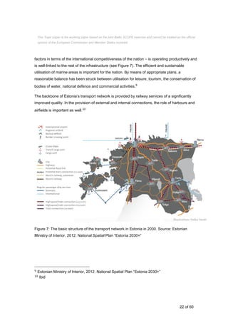 22 of 60
factors in terms of the international competitiveness of the nation – is operating productively and
is well-linked to the rest of the infrastructure (see Figure 7). The efficient and sustainable
utilisation of marine areas is important for the nation. By means of appropriate plans, a
reasonable balance has been struck between utilisation for leisure, tourism, the conservation of
bodies of water, national defence and commercial activities.9
The backbone of Estonia’s transport network is provided by railway services of a significantly
improved quality. In the provision of external and internal connections, the role of harbours and
airfields is important as well.10
Figure 7: The basic structure of the transport network in Estonia in 2030. Source: Estonian
Ministry of Interior, 2012. National Spatial Plan “Estonia 2030+”
9 Estonian Ministry of Interior, 2012. National Spatial Plan “Estonia 2030+”
10 Ibid
This Topic paper is the working paper based on the joint Baltic SCOPE exercise and cannot be treated as the official
opinion of the European Commission and Member States involved.
 