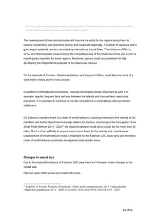 23 of 60
The development of international routes will improve the odds for the regions along them to
receive investments, see economic growth and cooperate regionally. A number of harbours with a
good export potential remain untouched by international transit flows. The harbours of Pärnu,
Virtsu and Roomassaare could improve the competitiveness of the local economies and export or
import goods important for those regions. Moreover, options could be considered for fully
developing the freight transit potential of the Saaremaa harbour.
On the example of Estonia – Saaremaa harbour and the port in Pärnu could become more of a
start and/or ending point for sea cruises.
In addition to international connections, national connections remain important as well. For
example, regular, frequent ferry services between the islands and the mainland need to be
preserved. It is important to continue to provide connections to small islands with permanent
settlement.
On Estonia’s coastline there is a chain of small harbours (including marinas) to link islands to the
mainland and further direct links to foreign nations for tourism. According to the Conception of the
Small Ports Network 2014 - 202011 the distance between small ports should be not more than 30
miles. Such a chain will help to ensure an economic base for the islands and coastal areas.
Development of small harbours chain is important for the Estonian CBC study area and therefore
chain of small harbours could also be explored cross-border issue.
Changes in vessel size
Due to the physical limitations of Estonian CBC area there isn’t foreseen major changes in the
vessel size.
Planned water traffic areas and small craft routes
11
Republic of Estonia. Ministry of Economic Affairs and Communications. 2014. Väikesadamate
võrgustiku kontseptsioon 2014 – 2020. Conception of the Small Ports Network 2014 - 2020
This Topic paper is the working paper based on the joint Baltic SCOPE exercise and cannot be treated as the official
opinion of the European Commission and Member States involved.
 