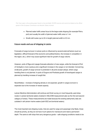 24 of 60
Based on the Hiiu and Pärnu county maritime spatial planning process there has been planned
two types of shipping routes:
 Planned water traffic areas focus to the large scale shipping (for example Pärnu
port) and usually the width of planned water traffic area is 1 nm
 Small craft routes (up to 24 m length) planned width is 0.5 nm.
Future needs and use of shipping in Latvia
Forecasts of cargo turnover in Latvian ports is influenced by several external factors (such as
legislation, difficult forecast of the economic and political factors, the increase in competition in
the region, etc.), which may cause significant risks for growth of cargo volume.
However, ports of Riga and Liepaja forecasts attraction of new cargos, while the forecast of Port
of Ventspils is more cautious and a significant increase in the cargos is not intended. Concerning
small ports, growth of cargo turnover is predicted in all ports except Lielupe, where cargo
handling there is not planned. In ports of Engure and Pavilosta growth of transhipped cargos is
planned by handling increase of caught fish.
Nevertheless – increase of shipping density is not expected, growth in cargos turnover is
expected due to the increase of vessel capacity.
Latvian Maritime Administration will continue and finish survey on most frequently used ships
routes in Latvian territorial waters (marked in HELCOM measurement plan as the first and second
category of areas). These measurements are made because the existing bathymetry data are
outdated in all Latvian marine waters (both EEZ and territorial waters).
The most important are shipping routes, that are used for cargo and passenger ship fleets, those
should be priority, as they do not have much options for manoeuvre and need a permanent
depth. The same is with ships that carry dangerous goods – safe shipping conditions needs to be
This Topic paper is the working paper based on the joint Baltic SCOPE exercise and cannot be treated as the official
opinion of the European Commission and Member States involved.
 