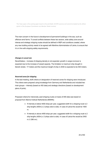 25 of 60
ensured. Small crafts and recreational ships are also important, but it is not so crucial to include
in MSP, as their chances for manoeuvre are not so limited.
The main concern in the future is development of permanent buildings in the sea, such as
offshore wind farms. To avoid conflicts between these two sectors, wide safety zone around
intense and strategic shipping routes should be defined in MSP and conditions created, where
any new building activity needs to be agreed with Maritime Administration of Latvia, to ensure that
it is in line with shipping safety requirements.
Changes in vessel size
Nevertheless – increase of shipping density is not expected, growth in cargos turnover is
expected due to the increase of vessel capacity. The limitation is maximum ship draught in
Danish straits– 17 meters and the maximum length of ship in 2030 is expected to be 400 meters.
Reserved zones for shipping
In the last meeting, draft criteria on designation of reserved zones for shipping were introduced.
The criteria were prepared using knowledge from Germany and Netherlands and included two
main groups – intensity (based on AIS data) and strategic directions (based on development
plans of ports).
Proposed criteria for intensively used shipping routes on basis of AIS data was based on
proposal from Marine Institute Netherlands (MARIN):
 If intensity is below 4400 ships per year, suggested width for a shipping route is 2
ship lengths (400m) x 2 (ships side to side). In case of Latvia this would be 1600
m.
 If intensity is above 4400 ships per year, suggested width for a shipping route is 2
ship lengths (400m) x 3 (ships side to side). In case of Latvia this would be 2400
m (1.296 nm).
This Topic paper is the working paper based on the joint Baltic SCOPE exercise and cannot be treated as the official
opinion of the European Commission and Member States involved.
 