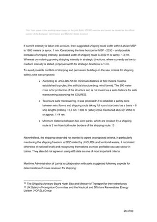 26 of 60
If current intensity is taken into account, then suggested shipping route width within Latvian MSP
is 1600 meters or aprox. 1 nm. Considering the time horizon for MSP - 2030 – and possible
increase of shipping intensity, proposed width of shipping route is 2400 m or aprox. 1.3 nm.
Whereas considering growing shipping intensity in strategic directions, where currently as low to
medium intensity is stated, proposed width for strategic directions is 1 nm.
To avoid possible conflicts of shipping and permanent buildings in the sea, criteria for shipping
safety zone was proposed:
 According to UNCLOS Art.60, minimum distance of 500 meters must be
established to protect the artificial structure (e.g. wind farms). The 500 meter
zone is for protection of the structure and is not meant as a safe distance for safe
maneuvering according the COLREG.
 To ensure safe maneuvering, it was proposed12 to establish a safety zone
between wind farms and shipping route taking full round starboard as a basis – 6
ship lengths (400m) + 0,3 nm + 500 m (safety zone mentioned above)= 2656 m
or approx. 1.44 nm.
 Minimum distance between two wind parks, which are crossed by a shipping
route is 2 nm from both outer borders of the shipping route.13
Nevertheless, the shipping sector did not wanted to agree on proposed criteria, in particularly
mentioning the shipping freedom in EEZ stated by UNCLOS (and territorial waters, if not stated
otherwise in national level) and recognizing themselves as most profitable sea use sector in
Latvia. They also did not agree on using AIS data as one of most important criteria.
Maritime Administration of Latvia in collaboration with ports suggested following aspects for
determination of zones reserved for shipping:
12 The Shipping Advisory Board North Sea and Ministry of Transport for the Netherlands
13 UK Safety of Navigation Committee and the Nautical and Offshore Renewables Energy
Liaison (NOREL) Group
This Topic paper is the working paper based on the joint Baltic SCOPE exercise and cannot be treated as the official
opinion of the European Commission and Member States involved.
 