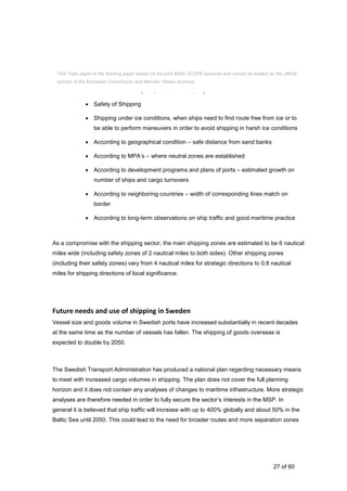 27 of 60
 Intense and strategically important shipping direction
 Safety of Shipping
 Shipping under ice conditions, when ships need to find route free from ice or to
be able to perform maneuvers in order to avoid shipping in harsh ice conditions
 According to geographical condition – safe distance from sand banks
 According to MPA’s – where neutral zones are established
 According to development programs and plans of ports – estimated growth on
number of ships and cargo turnovers
 According to neighboring countries – width of corresponding lines match on
border
 According to long-term observations on ship traffic and good maritime practice
As a compromise with the shipping sector, the main shipping zones are estimated to be 6 nautical
miles wide (including safety zones of 2 nautical miles to both sides). Other shipping zones
(including their safety zones) vary from 4 nautical miles for strategic directions to 0.8 nautical
miles for shipping directions of local significance.
Future needs and use of shipping in Sweden
Vessel size and goods volume in Swedish ports have increased substantially in recent decades
at the same time as the number of vessels has fallen. The shipping of goods overseas is
expected to double by 2050.
The Swedish Transport Administration has produced a national plan regarding necessary means
to meet with increased cargo volumes in shipping. The plan does not cover the full planning
horizon and it does not contain any analyses of changes to maritime infrastructure. More strategic
analyses are therefore needed in order to fully secure the sector’s interests in the MSP. In
general it is believed that ship traffic will increase with up to 400% globally and about 50% in the
Baltic Sea until 2050. This could lead to the need for broader routes and more separation zones
This Topic paper is the working paper based on the joint Baltic SCOPE exercise and cannot be treated as the official
opinion of the European Commission and Member States involved.
 
