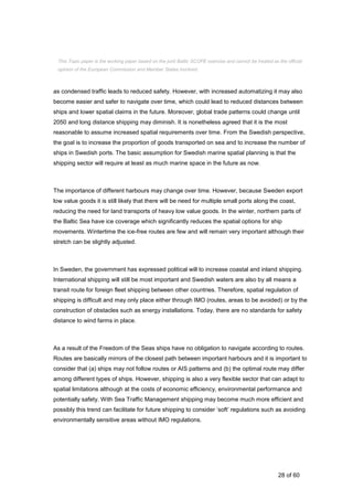 28 of 60
as condensed traffic leads to reduced safety. However, with increased automatizing it may also
become easier and safer to navigate over time, which could lead to reduced distances between
ships and lower spatial claims in the future. Moreover, global trade patterns could change until
2050 and long distance shipping may diminish. It is nonetheless agreed that it is the most
reasonable to assume increased spatial requirements over time. From the Swedish perspective,
the goal is to increase the proportion of goods transported on sea and to increase the number of
ships in Swedish ports. The basic assumption for Swedish marine spatial planning is that the
shipping sector will require at least as much marine space in the future as now.
The importance of different harbours may change over time. However, because Sweden export
low value goods it is still likely that there will be need for multiple small ports along the coast,
reducing the need for land transports of heavy low value goods. In the winter, northern parts of
the Baltic Sea have ice coverage which significantly reduces the spatial options for ship
movements. Wintertime the ice-free routes are few and will remain very important although their
stretch can be slightly adjusted.
In Sweden, the government has expressed political will to increase coastal and inland shipping.
International shipping will still be most important and Swedish waters are also by all means a
transit route for foreign fleet shipping between other countries. Therefore, spatial regulation of
shipping is difficult and may only place either through IMO (routes, areas to be avoided) or by the
construction of obstacles such as energy installations. Today, there are no standards for safety
distance to wind farms in place.
As a result of the Freedom of the Seas ships have no obligation to navigate according to routes.
Routes are basically mirrors of the closest path between important harbours and it is important to
consider that (a) ships may not follow routes or AIS patterns and (b) the optimal route may differ
among different types of ships. However, shipping is also a very flexible sector that can adapt to
spatial limitations although at the costs of economic efficiency, environmental performance and
potentially safety. With Sea Traffic Management shipping may become much more efficient and
possibly this trend can facilitate for future shipping to consider ’soft’ regulations such as avoiding
environmentally sensitive areas without IMO regulations.
This Topic paper is the working paper based on the joint Baltic SCOPE exercise and cannot be treated as the official
opinion of the European Commission and Member States involved.
 