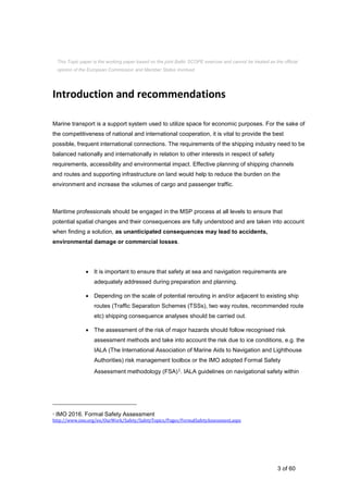 3 of 60
Introduction and recommendations
Marine transport is a support system used to utilize space for economic purposes. For the sake of
the competitiveness of national and international cooperation, it is vital to provide the best
possible, frequent international connections. The requirements of the shipping industry need to be
balanced nationally and internationally in relation to other interests in respect of safety
requirements, accessibility and environmental impact. Effective planning of shipping channels
and routes and supporting infrastructure on land would help to reduce the burden on the
environment and increase the volumes of cargo and passenger traffic.
Maritime professionals should be engaged in the MSP process at all levels to ensure that
potential spatial changes and their consequences are fully understood and are taken into account
when finding a solution, as unanticipated consequences may lead to accidents,
environmental damage or commercial losses.
 It is important to ensure that safety at sea and navigation requirements are
adequately addressed during preparation and planning.
 Depending on the scale of potential rerouting in and/or adjacent to existing ship
routes (Traffic Separation Schemes (TSSs), two way routes, recommended route
etc) shipping consequence analyses should be carried out.
 The assessment of the risk of major hazards should follow recognised risk
assessment methods and take into account the risk due to ice conditions, e.g. the
IALA (The International Association of Marine Aids to Navigation and Lighthouse
Authorities) risk management toolbox or the IMO adopted Formal Safety
Assessment methodology (FSA)1. IALA guidelines on navigational safety within
1 IMO 2016. Formal Safety Assessment
http://www.imo.org/en/OurWork/Safety/SafetyTopics/Pages/FormalSafetyAssessment.aspx
This Topic paper is the working paper based on the joint Baltic SCOPE exercise and cannot be treated as the official
opinion of the European Commission and Member States involved.
 