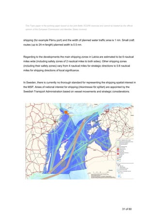 31 of 60
shipping (for example Pärnu port) and the width of planned water traffic area is 1 nm. Small craft
routes (up to 24 m length) planned width is 0.5 nm.
Regarding to the developments the main shipping zones in Latvia are estimated to be 6 nautical
miles wide (including safety zones of 2 nautical miles to both sides). Other shipping zones
(including their safety zones) vary from 4 nautical miles for strategic directions to 0.8 nautical
miles for shipping directions of local significance.
In Sweden, there is currently no thorough standard for representing the shipping spatial interest in
the MSP. Areas of national interest for shipping (riksintresse för sjöfart) are appointed by the
Swedish Transport Administration based on vessel movements and strategic considerations.
This Topic paper is the working paper based on the joint Baltic SCOPE exercise and cannot be treated as the official
opinion of the European Commission and Member States involved.
 