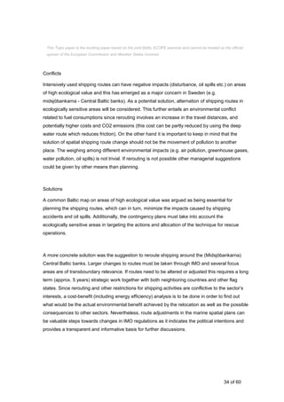 34 of 60
Conflicts
Intensively used shipping routes can have negative impacts (disturbance, oil spills etc.) on areas
of high ecological value and this has emerged as a major concern in Sweden (e.g.
midsjöbankarna - Central Baltic banks). As a potential solution, alternation of shipping routes in
ecologically sensitive areas will be considered. This further entails an environmental conflict
related to fuel consumptions since rerouting involves an increase in the travel distances, and
potentially higher costs and CO2 emissions (this cost can be partly reduced by using the deep
water route which reduces friction). On the other hand it is important to keep in mind that the
solution of spatial shipping route change should not be the movement of pollution to another
place. The weighing among different environmental impacts (e.g. air pollution, greenhouse gases,
water pollution, oil spills) is not trivial. If rerouting is not possible other managerial suggestions
could be given by other means than planning.
Solutions
A common Baltic map on areas of high ecological value was argued as being essential for
planning the shipping routes, which can in turn, minimize the impacts caused by shipping
accidents and oil spills. Additionally, the contingency plans must take into account the
ecologically sensitive areas in targeting the actions and allocation of the technique for rescue
operations.
A more concrete solution was the suggestion to reroute shipping around the (Midsjöbankarna)
Central Baltic banks. Larger changes to routes must be taken through IMO and several focus
areas are of transboundary relevance. If routes need to be altered or adjusted this requires a long
term (approx. 5 years) strategic work together with both neighboring countries and other flag
states. Since rerouting and other restrictions for shipping activities are conflictive to the sector’s
interests, a cost-benefit (including energy efficiency) analysis is to be done in order to find out
what would be the actual environmental benefit achieved by the relocation as well as the possible
consequences to other sectors. Nevertheless, route adjustments in the marine spatial plans can
be valuable steps towards changes in IMO regulations as it indicates the political intentions and
provides a transparent and informative basis for further discussions.
This Topic paper is the working paper based on the joint Baltic SCOPE exercise and cannot be treated as the official
opinion of the European Commission and Member States involved.
 