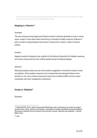 35 of 60
Shipping vs. Fisheries15
Synergies
The main synergy among shipping and fisheries sectors is that they generally co-exist in marine
space, except in some cases where trawl fishing is restricted for safety measures. Multiuse of
ports is another synergy between these sectors; however this is rather a matter of national
interest.
Conflicts
Negative impacts of shipping (noise, pollution) to the fisheries (Essential Fish Habitats, spawning
and nursery areas) were the main conflicts spotted during the bilateral dialogue.
Solutions
Relocating shipping routes was one of the solutions suggested to minimize the impact of noise
and pollution. Other possible measures such as speed limits and passage limitations were
pointed out. Yet, some of these measures go beyond the mandate of MSP and thus require
coordination with other management mechanisms.
Energy vs. Shipping16
Synergies
15 BalticSCOPE 2016. Alberto Giacometti (Nordregio) with contributions provided by project
partners from Latvia, Estonia and Sweden. Synergies & conflicts identified during the bilateral
discussions between the four sectors (environment, energy, fisheries and shipping) - Central
Baltic Case
16 Ibid
This Topic paper is the working paper based on the joint Baltic SCOPE exercise and cannot be treated as the official
opinion of the European Commission and Member States involved.
 