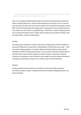 36 of 60
Some of the synergies identified between these two sectors are of transboundary interest and
others of national interest only. Those of national interest are for instance, the use of common
ports and service as well as the use of service vessels for the maintenance and regular control of
OWF and other infrastructures of the energy sector. A synergy with a more transboundary focus
is for instance, the use of OWF as navigational signs . Since that is a matter of shipping safety is
also a synergy with all other sectors. Finally, another synergy is the co-existence between ships
and power-cables, except for coastal regions.
Conflicts
The energy sector competes for maritime space with the shipping sector with the installation of
permanent infrastructures, namely OWF, and potentially in the future with wave energy. OWF
may restrict shipping operations. In case this affects international shipping routes, then this
represents a conflict of transboundary interest. To find out which areas have a transboundary or
national interest, location specific analyses are required. However, areas with no shipping
interests do not represent a conflict. Moreover, power-cables may require additional restrictions
for shipping in coastal areas, however this is mainly an issue of national relevance.
Solutions
Conflicts between these two sectors can be solved by a closer and timely exchange of
information and plans. However, negotiations/trade-offs and political strategical decisions may
also be necessary.
This Topic paper is the working paper based on the joint Baltic SCOPE exercise and cannot be treated as the official
opinion of the European Commission and Member States involved.
 