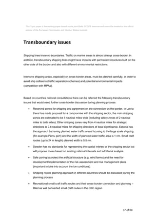 37 of 60
Transboundary issues
Shipping lines know no boundaries. Traffic on marine areas is almost always cross-border. In
addition, transboundary shipping lines might have impacts with permanent structures built on the
other side of the border and also with different environmental restrictions.
Intensive shipping areas, especially on cross-border areas, must be planned carefully, in order to
avoid ship collisions (traffic separation schemes) and potential environmental impacts
(competition with MPAs).
Based on countries national consultations there can be referred the following transboundary
issues that would need further cross-border discussion during planning process:
 Reserved zones for shipping and agreement on the connection on the border. In Latvia
there has made proposal for a compromise with the shipping sector, the main shipping
zones are estimated to be 6 nautical miles wide (including safety zones of 2 nautical
miles to both sides). Other shipping zones vary from 4 nautical miles for strategic
directions to 0.8 nautical miles for shipping directions of local significance. Estonia has
the approach by having planned water traffic areas focusing to the large scale shipping
(for example Pärnu port) and the width of planned water traffic area is 1 nm. Small craft
routes (up to 24 m length) planned width is 0.5 nm.
 Sweden has no standards for representing the spatial interest of the shipping sector but
will propose zones based on existing national interests and additional analysis.
 Safe zoning to protect the artificial structure (e.g. wind farms) and the need for
development/implementation of the risk assessment and risk management plans
(important to take into account the ice conditions).
 Shipping routes planning approach in different countries should be discussed during the
planning process
 Recreational small craft traffic routes and their cross-border connection and planning –
titled as well connected small craft routes in the CBC region
This Topic paper is the working paper based on the joint Baltic SCOPE exercise and cannot be treated as the official
opinion of the European Commission and Member States involved.
 